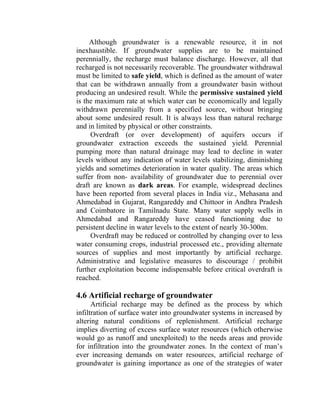 Although groundwater is a renewable resource, it in not
inexhaustible. If groundwater supplies are to be maintained
perennially, the recharge must balance discharge. However, all that
recharged is not necessarily recoverable. The groundwater withdrawal
must be limited to safe yield, which is defined as the amount of water
that can be withdrawn annually from a groundwater basin without
producing an undesired result. While the permissive sustained yield
is the maximum rate at which water can be economically and legally
withdrawn perennially from a specified source, without bringing
about some undesired result. It is always less than natural recharge
and in limited by physical or other constraints.
Overdraft (or over development) of aquifers occurs if
groundwater extraction exceeds the sustained yield. Perennial
pumping more than natural drainage may lead to decline in water
levels without any indication of water levels stabilizing, diminishing
yields and sometimes deterioration in water quality. The areas which
suffer from non- availability of groundwater due to perennial over
draft are known as dark areas. For example, widespread declines
have been reported from several places in India viz., Mehasana and
Ahmedabad in Gujarat, Rangareddy and Chittoor in Andhra Pradesh
and Coimbatore in Tamilnadu State. Many water supply wells in
Ahmedabad and Rangareddy have ceased functioning due to
persistent decline in water levels to the extent of nearly 30-300m.
Overdraft may be reduced or controlled by changing over to less
water consuming crops, industrial processed etc., providing alternate
sources of supplies and most importantly by artificial recharge.
Administrative and legislative measures to discourage / prohibit
further exploitation become indispensable before critical overdraft is
reached.
4.6 Artificial recharge of groundwater
Artificial recharge may be defined as the process by which
infiltration of surface water into groundwater systems in increased by
altering natural conditions of replenishment. Artificial recharge
implies diverting of excess surface water resources (which otherwise
would go as runoff and unexploited) to the needs areas and provide
for infiltration into the groundwater zones. In the context of man’s
ever increasing demands on water resources, artificial recharge of
groundwater is gaining importance as one of the strategies of water
 