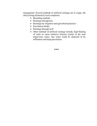 management. Several methods of artificial recharge are in vogue, the
choice being dictated by local conditions:
• Spreading methods
• Recharge through pits
• Recharge by irrigation and agricultural practices
• Percolation thanks
• Recharge through well
• Other methods of artificial recharge include, high blasting
of rocks to cause intensive fracture system in the near
impervious zones, into water could be disposed of by
infiltration and deep percolation.
***
 