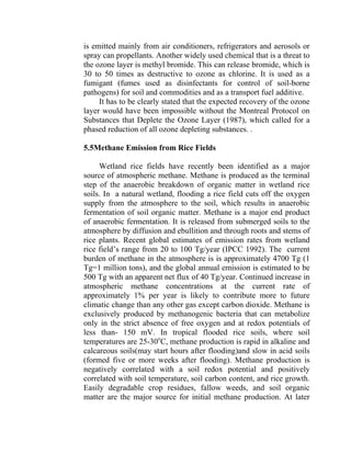 is emitted mainly from air conditioners, refrigerators and aerosols or
spray can propellants. Another widely used chemical that is a threat to
the ozone layer is methyl bromide. This can release bromide, which is
30 to 50 times as destructive to ozone as chlorine. It is used as a
fumigant (fumes used as disinfectants for control of soil-borne
pathogens) for soil and commodities and as a transport fuel additive.
It has to be clearly stated that the expected recovery of the ozone
layer would have been impossible without the Montreal Protocol on
Substances that Deplete the Ozone Layer (1987), which called for a
phased reduction of all ozone depleting substances. .
5.5Methane Emission from Rice Fields
Wetland rice fields have recently been identified as a major
source of atmospheric methane. Methane is produced as the terminal
step of the anaerobic breakdown of organic matter in wetland rice
soils. In a natural wetland, flooding a rice field cuts off the oxygen
supply from the atmosphere to the soil, which results in anaerobic
fermentation of soil organic matter. Methane is a major end product
of anaerobic fermentation. It is released from submerged soils to the
atmosphere by diffusion and ebullition and through roots and stems of
rice plants. Recent global estimates of emission rates from wetland
rice field’s range from 20 to 100 Tg/year (IPCC 1992). The current
burden of methane in the atmosphere is is approximately 4700 Tg (1
Tg=1 million tons), and the global annual emission is estimated to be
500 Tg with an apparent net flux of 40 Tg/year. Continued increase in
atmospheric methane concentrations at the current rate of
approximately 1% per year is likely to contribute more to future
climatic change than any other gas except carbon dioxide. Methane is
exclusively produced by methanogenic bacteria that can metabolize
only in the strict absence of free oxygen and at redox potentials of
less than- 150 mV. In tropical flooded rice soils, where soil
temperatures are 25-30o
C, methane production is rapid in alkaline and
calcareous soils(may start hours after flooding)and slow in acid soils
(formed five or more weeks after flooding). Methane production is
negatively correlated with a soil redox potential and positively
correlated with soil temperature, soil carbon content, and rice growth.
Easily degradable crop residues, fallow weeds, and soil organic
matter are the major source for initial methane production. At later
 