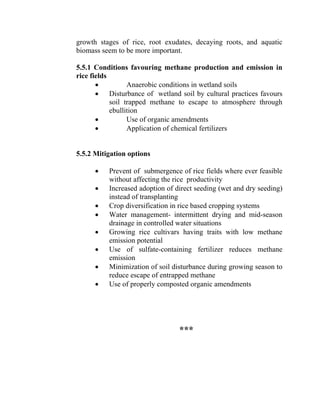 growth stages of rice, root exudates, decaying roots, and aquatic
biomass seem to be more important.
5.5.1 Conditions favouring methane production and emission in
rice fields
• Anaerobic conditions in wetland soils
• Disturbance of wetland soil by cultural practices favours
soil trapped methane to escape to atmosphere through
ebullition
• Use of organic amendments
• Application of chemical fertilizers
5.5.2 Mitigation options
• Prevent of submergence of rice fields where ever feasible
without affecting the rice productivity
• Increased adoption of direct seeding (wet and dry seeding)
instead of transplanting
• Crop diversification in rice based cropping systems
• Water management- intermittent drying and mid-season
drainage in controlled water situations
• Growing rice cultivars having traits with low methane
emission potential
• Use of sulfate-containing fertilizer reduces methane
emission
• Minimization of soil disturbance during growing season to
reduce escape of entrapped methane
• Use of properly composted organic amendments
***
 