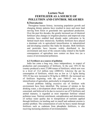 Lecture No.6
FERTILIZER AS A SOURCE OF
POLLUTION AND CONTROL MEASURES
6.1Introduction
Throughout human history, increasing population growth and
changing dietary patterns have resulted in more and more land
moving from forest or grasslands into agricultural production.
Over the past few decades, the greatly increased use of chemical
fertilizers plus changes in irrigation practices and improved crop
varieties, have enabled land already under cultivation to be
farmed much more intensively. Synthetic fertilizers have played
a dominant role in agricultural intensification in industrialized
and developing countries like India for decades. Both fertilizers
and pesticides have become widely distributed in the
environment and most of the concern today related to the health
consequences of agriculture now centers on these two (as a
source of environmental pollution).
6.2 Fertilizers as a source of pollution
India has come a long way, since independence, in respect of
production and consumption of fertilizers. In the year 1951-52 the
country produced a mere 27,000 tonnes of fertilizers, which now rose
to a level of 13,4 million tone (2000-01). Likewise the per ha
consumption of fertilizers, which was as low as 1,5 kg/ha during
1951-52 has now increased to 94 kg/ha in 2000-01. the increased use
of fertilizers beginning with the year 1966-67 was due to
intensification of agriculture, particularly in irrigated areas.
Several problems linking excessive use of fertilizer with
environment have been identified. The increase of nitrates in the
drinking water, a development about which general public is greatly
concerned, and believed to be due to excessive use of N fertilizers and
animal manures, is regarded as most important fertilizer related
pollution issue. Nutrient enrichment, eutrophication and deterioration
of surface water quality due to transpiration of nutrients applied
through fertilizers via leaching and /or runoff and sediment erosion is
another problem. The contamination of soils by heavy metals through
fertilizers such as cadmium from phosphatic fertilizers, is also
receiving increasing attention of environmentalists.
 