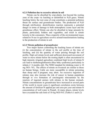 6.2.1 Pollution due to excessive nitrate in soil
Nitrate can be absorbed by crop plants, lost beyond the rooting
zone of the crops via leaching or denitrified to N2O gases. Nitrate
leaching below the root zone of crop constitutes a potential pollution
threat for surface and groundwater bodies. The production of N2O
through nitrification- denitrification reaction represents a potential
danger in terms of damage to both stratospheric ozone layer and the
greenhouse effect. Nitrate can also be absorbed in large amounts by
plants, particularly fodders and vegetables, and result in nitrate
toxicity to the consumers. Thus a majority of the environmental issues
related to N-use in agriculture revolve around transformations leading
to the production of nitrate in soil.
6.2.2 Nitrate pollution of groundwater
Two major factors controlling the leaching losses of nitrate are
(i) the concentration of nitrate in the soil profile at the time of
leaching, and (ii) the quantity of water passing through the soil
profile. High soil nitrate levels and sufficient downward movement of
water to move nitrate below the rooting depth is often encountered in
high intensity irrigated agriculture combined high levels of nitrate-N
can lead to methemoglobinemia (blue baby syndrome) particularly in
infants (< 6 months old). The WHO standard for drinking water is 10
mg NO3- N/L. The effects of nitrate on livestock are similar to those
on human beings. Cattle are more susceptible to nitrate poisoning
than sheep and if pregnant, may abort. An excessive ingestion of
nitrates may also increase the risk of cancer in human population
through in vivo formation of carcinogenic nitrosamines by the
reaction of ingested amines with nitrates in the human stomach.
Nitrate concentrations in groundwater have increased in several parts
of the world in recent years.A significant correlation exists between
the amount of fertilizer-N applied per unit area per your and nitrate-N
concentration of well water in Punjab. At many places, nitrate levels
have exceeded the safe limit of 10 mg NO3-N/L (Table 6.1 and 6.2)
 