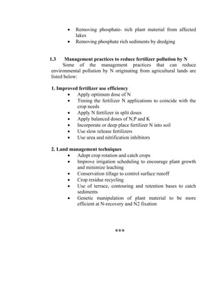 • Removing phosphate- rich plant material from affected
lakes
• Removing phosphate rich sediments by dredging
1.3 Management practices to reduce fertilizer pollution by N
Some of the management practices that can reduce
environmental pollution by N originating from agricultural lands are
listed below:
1. Improved fertilizer use efficiency
• Apply optimum dose of N
• Timing the fertilizer N applications to coincide with the
crop needs
• Apply N fertilizer in split doses
• Apply balanced doses of N,P and K
• Incorporate or deep place fertilizer N into soil
• Use slow release fertilizers
• Use urea and nitrification inhibitors
2. Land management techniques
• Adopt crop rotation and catch crops
• Improve irrigation scheduling to encourage plant growth
and minimize leaching
• Conservation tillage to control surface runoff
• Crop residue recycling
• Use of terrace, contouring and retention bases to catch
sediments
• Genetic manipulation of plant material to be more
efficient at N-recovery and N2 fixation
***
 