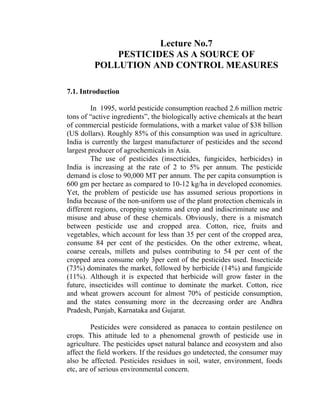Lecture No.7
PESTICIDES AS A SOURCE OF
POLLUTION AND CONTROL MEASURES
7.1. Introduction
In 1995, world pesticide consumption reached 2.6 million metric
tons of “active ingredients”, the biologically active chemicals at the heart
of commercial pesticide formulations, with a market value of $38 billion
(US dollars). Roughly 85% of this consumption was used in agriculture.
India is currently the largest manufacturer of pesticides and the second
largest producer of agrochemicals in Asia.
The use of pesticides (insecticides, fungicides, herbicides) in
India is increasing at the rate of 2 to 5% per annum. The pesticide
demand is close to 90,000 MT per annum. The per capita consumption is
600 gm per hectare as compared to 10-12 kg/ha in developed economies.
Yet, the problem of pesticide use has assumed serious proportions in
India because of the non-uniform use of the plant protection chemicals in
different regions, cropping systems and crop and indiscriminate use and
misuse and abuse of these chemicals. Obviously, there is a mismatch
between pesticide use and cropped area. Cotton, rice, fruits and
vegetables, which account for less than 35 per cent of the cropped area,
consume 84 per cent of the pesticides. On the other extreme, wheat,
coarse cereals, millets and pulses contributing to 54 per cent of the
cropped area consume only 3per cent of the pesticides used. Insecticide
(73%) dominates the market, followed by herbicide (14%) and fungicide
(11%). Although it is expected that herbicide will grow faster in the
future, insecticides will continue to dominate the market. Cotton, rice
and wheat growers account for almost 70% of pesticide consumption,
and the states consuming more in the decreasing order are Andhra
Pradesh, Punjab, Karnataka and Gujarat.
Pesticides were considered as panacea to contain pestilence on
crops. This attitude led to a phenomenal growth of pesticide use in
agriculture. The pesticides upset natural balance and ecosystem and also
affect the field workers. If the residues go undetected, the consumer may
also be affected. Pesticides residues in soil, water, environment, foods
etc, are of serious environmental concern.
 