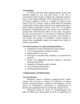 7.4 Herbicides
In intensive and diversified cropping rotation systems, the
herbicide applied to one crop may persist in the soil at
concentrations high enough to damage the subsequent sensitive
crops. Under Indian conditions, when a herbicide dose of 0.5 to
2.0 kg/ha is applied, it results in a buildup of residues in the
range of 0.25 to 1.0 mg/g/, which is safely below the potential
residual effect. But the same herbicide when applied repeatedly it
starts building undesirable residues in the soil. For example,
fluchloralin, metabenzthiazuron and atrazine were detected in
amounts that could adversely affect not only other crop plants
but also several processes in soil leasing to inefficient nutrient
management and in turn, reduced crop yields. The herbicide, 2,
4-D, restricts the growth of azotobacter, Lindane applied at
normal rates considerably reduces the number and weight of
nodules in groundnut.
7.5 Control measures to reduce pesticide pollution
• Application of easily decomposable organic matter
• Use of large quantities of organic manures
• Raising high N cover crops
• Growing of crop plants that a tendency to accumulate the
pesticide
• Follow soil management practices leading to increased
leaching of pesticides
• Adoption of biological control methods
• Use of biochemical pesticides
• Need based plant protection
7.6 Biopesticides and bioherbicides
7.6.1 Introduction
Biological control is defined as applied natural control
wherein man intervenes to improve the efficiency of natural
enemies including parasites, predators, and pathogens of pest
species by introductions, conservation, or augmentation to
maintain pest populations below economically injurious levels.
Biological control by means of entomopathogens and
other microbial pest control agents involves the application of
 