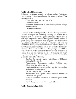 7.6.2.3 Microbial pesticides
Microbial pesticides contain a microorganism (bacterium,
fungus, virus. Protozoon or algae) as the active ingredient. They
suppress pests by
• Producing a toxin specific to the pest;
• Causing a disease;
• Preventing establishment of other microorganisms through
competition; or
• Other modes of action
An example of microbial pesticide is Bacillus thuringiensis ot Bt.
Bacillus thuringiensis is a naturally occurring soil bacteria that is
toxic to the larvae of several species of insects but non-toxic to
non-target organisms. Bacillus thuringiensis can be applied to
plant foliage or incorporated in to the genetic material of crops
eg. Bt cottons. Bacillus thuringiensis as discovered is toxic to the
caterpillars (larvae) of moths and butterflies. Several strains of Bt
have been developed and now strains are available that control
fly larvae. These can be used in controlling mosquitoes and black
flies. Microbial pesticides need to be continuously monitored to
ensure they do not become capable of harming non-target
organisms, including humans. Other examples of microbial
pesticides include the following:
• Bacillus thuringensis against caterpillars of Heliothis,
Earias, Spodoptera etc
• Pseudomonas fluoroscenes against Pythium spp.,
Rhizoctonia spp., Fusarium spp.
• Nematodes like Green commandoes and Soil commandoes
against caterpillars & grubs
• Nuclear Polyhedrosis Virus(NPV)
• Trichoderma virdi against many common diseases of
vegetables and spices
• Weevils Neochitina eichorniae & N bruchi against water
hyacinth
• Beetle Zygogramma biocolorata against Parthenium
7.6.2.4 Biochemical pesticides
 