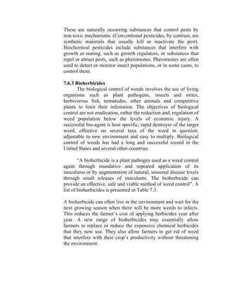 These are naturally occurring substances that control pests by
non-toxic mechanisms. (Conventional pesticides, by contrast, are
synthetic materials that usually kill or inactivate the pest).
Biochemical pesticides include substances that interfere with
growth or mating, such as growth regulators, or substances that
repel or attract pests, such as pheromones. Pheromones are often
used to detect or monitor insect populations, or in some cases, to
control them.
7.6.3 Bioherbicides
The biological control of weeds involves the use of living
organisms such as plant pathogens, insects and mites,
herbivorous fish, nematodes, other animals and competitive
plants to limit their infestation. The objectives of biological
control are not eradication, rather the reduction and, regulation of
weed population below the levels of economic injury. A
successful bio-agent is host specific, rapid destroyer of the target
weed, effective on several taxa of the weed in question,
adjustable to new environment and easy to multiply. Biological
control of weeds has had a long and successful record in the
United States and several other countries.
“A bioherbicide is a plant pathogen used as a weed control
agent through inundative and repeated application of its
inoculums or by augmentation of natural, seasonal disease levels
through small releases of inoculums. The bioherbicide can
provide an effective, safe and viable method of weed control”. A
list of bioherbicides is presented in Table 7.3.
A bioherbicide can often live in the environment and wait for the
next growing season when there will be more weeds to infects.
This reduces the farmer’s cost of applying herbicides year after
year. A new range of bioherbicides may essentially allow
farmers to replace or reduce the expensive chemical herbicides
that they now use. They also allow farmers to get rid of weed
that interfere with their crop’s productivity without threatening
the environment.
 