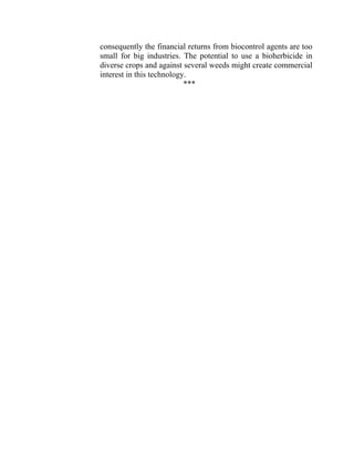 consequently the financial returns from biocontrol agents are too
small for big industries. The potential to use a bioherbicide in
diverse crops and against several weeds might create commercial
interest in this technology.
***
 