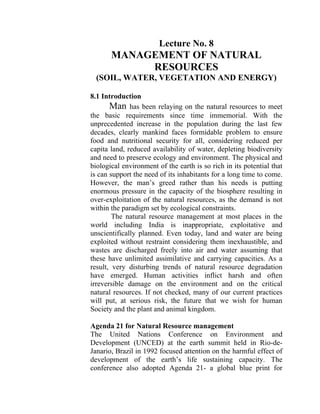 Lecture No. 8
MANAGEMENT OF NATURAL
RESOURCES
(SOIL, WATER, VEGETATION AND ENERGY)
8.1 Introduction
Man has been relaying on the natural resources to meet
the basic requirements since time immemorial. With the
unprecedented increase in the population during the last few
decades, clearly mankind faces formidable problem to ensure
food and nutritional security for all, considering reduced per
capita land, reduced availability of water, depleting biodiversity
and need to preserve ecology and environment. The physical and
biological environment of the earth is so rich in its potential that
is can support the need of its inhabitants for a long time to come.
However, the man’s greed rather than his needs is putting
enormous pressure in the capacity of the biosphere resulting in
over-exploitation of the natural resources, as the demand is not
within the paradigm set by ecological constraints.
The natural resource management at most places in the
world including India is inappropriate, exploitative and
unscientifically planned. Even today, land and water are being
exploited without restraint considering them inexhaustible, and
wastes are discharged freely into air and water assuming that
these have unlimited assimilative and carrying capacities. As a
result, very disturbing trends of natural resource degradation
have emerged. Human activities inflict harsh and often
irreversible damage on the environment and on the critical
natural resources. If not checked, many of our current practices
will put, at serious risk, the future that we wish for human
Society and the plant and animal kingdom.
Agenda 21 for Natural Resource management
The United Nations Conference on Environment and
Development (UNCED) at the earth summit held in Rio-de-
Janario, Brazil in 1992 focused attention on the harmful effect of
development of the earth’s life sustaining capacity. The
conference also adopted Agenda 21- a global blue print for
 