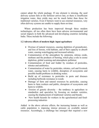 cannot adopt the whole package. If one element is missing, the seed
delivery system fails or the fertilizer arrives late, or there is insufficient
irrigation water, then yields may not be much better than those for
traditional varieties. Even if farmers want to use external resources, very
often delivery systems are unable to supply them on time.
Where production has been improved through these modern
technologies, all too often there have been adverse environmental and
social impacts in both the advanced and developing countries including
India. These include the following:
1.2 Adverse effects of modern high- input agriculture
• Overuse of natural resources, causing depletion of groundwater,
and loss of forests, wild habitats, and of their capacity to absorb
water, causing waterlogging and increased salinity:
• Contamination of the atmosphere by ammonia, nitrous oxide,
methane and the products of burning, which play a role in ozone
depletion, global warming and atmospheric pollution:
• Contamination of food and fodder by residues of pesticides,
nitrates and antibiotics.
• Contamination of water by pesticides, nitrates, soil and livestock
water, causing harm to wildlife, disruption of ecosystems and
possible health problems in drinking water;
• Build up of resistance to pesticides in pests and diseases
including herbicide resistance in weeds
• Damage of farm and natural resources by pesticides, causing
harm to farm workers and public, disruption of ecosystems and
harm to wildlife.
• Erosion of genetic diversity – the tendency in agriculture to
standardize and specialize by focusing on modern varieties,
causing the displacement of traditional varieties and breeds:
• New health hazards for workers in the agrochemical and food-
processing industries
Added to the above adverse effects, the increasing human as well as
cattle population is imposing intense pressure on available natural
resources. Accordingly, a challenge has emerged that required a new
 