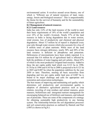 environmental action. It revolves around seven themes, one of
which is “Efficient use of natural resources of land, water,
energy, forests and biological resources”. This is unquestionably
the theme for the survival of humanity and for the sustainability
of future agriculture.
8.2 Management of natural resources
8.2.1 Land resource
India has only 2.4% of the land resource of the world to meet
their basic requirements of 18% of the world’s population and
over 25% of the world’s livestock. Nearly 57% of the land
resource in India is facing degradation due to water erosion,
wind erosion, loss of productivity and chemical and physical
degradation. About 5.3 million ha of topsoil is displaced every
year only through water erosion which also accounts for a loss of
8 million tones of plant nutrients. While most of the land
resource faces nitrogen deficiency, nearly 50% and 20% of the
land resource is deficient in phosphorus and potassium.
Deficiencies of micronutrients have been widely reported. It is
assessed that 8.6 million ha of agricultural land is affected by
both the problems of water logging and soil salinity. About 65%
of which is the most productive irrigated land resource. Added to
these the per capita arable land which was 0.121 ha in 1990,
0.176 ha in 1996 and 0.163 ha in 2000 is projected to be 0.121 ha
in 2025 and 0.087 ha when the population stabilizes by the year
2050 or later. Therefore, meeting all basic necessities from
degrading and low per capita arable land area of 0.087 ha is
bound to be major challenge and calls for appropriate soil
restoration and conservation technologies.
The best means of improving and maintaining soil quality which
determines soil productivity and environmental quality is
adoption of alternative agricultural practices such as crop
rotation, recycling of crop residues and animal manures, green
manures, biofertilizers and intergrated nutrient management for
encouraging balanced use of fertilizers and manures, and reduced
use of pesticides. These are some of the components of a strategy
for obtaining sustainable high productivity in any farming
system. The relationship between the soil degradation processes
and soil conservation practices as outlined by Hamick and Parr
(1987) is shown in Fig.8.1.
 