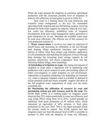 While the water demand for irrigation to maximize agricultural
production with the maximum possible level of irrigation to
achieve self sufficiency in food grains is given in Table 8.2.
Thus water is a limiting factor for crop production and
scientific water management is the key for sustainable
agriculture both irrigated and rain fed farming systems. Growing
demand for fresh water supplies by industry, urban & civic uses,
low water use efficiency, prohibitive costs of irrigation
development, from poor water management makes agriculture a
poor competitor for its use. Therefore the available water must
be used most efficiently. The efficient use of this resource for
crop production consists of:
i) Water conservation- it involves two steps (a) reduction of
runoff losses and increasing its infiltration in the soil through
land shaping, tillage mechanical structures and vegetative
barriers to reduce water flow, proper crop rotations, application
of soil amendments and mulching (b) reduction of losses through
deep drainage (by increasing water storage capacity & soil
moisture retentivity), and direct evaporation from soil (by
following shallow tillage, straw mulching).
ii) Scheduling of irrigation to crops- the timing and amount of
irrigation to crops plays a significant role in optimizing crop
production with a given amount of water and avoiding effects of
either over-irrigation or under irrigation on soil environment.
Approaches to irrigation scheduling vary depending on situations
e.g., water is adequate irrigation water is available on demand to
secure potential yield and where available supplies fall short of
the full irrigation water requirement of crops over the entire
command area.
iii) Maximizing the utilization of resource by crop and
maximizing returns per unit resource used by the crop- The
World Bank (1999) in a working paper on irrigation sector
observed that 25% improvement both in water use efficiency and
crop yields (WUE rising from 35 to 43%) would generate an
additional food grain production of 85 million tones, which
represents an equivalent of 44% increase in food grain
production by the year 2025. This is the latent potential which
the country needs to exploit. The ICAR experts feel that
irrigation water use from the present level of 40% is possible to
increase to 60% with the adoption of water use efficiency
 