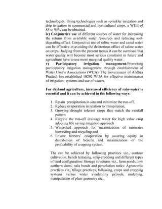 technologies. Using technologies such as sprinkler irrigation and
drip irrigation in commercial and horticultural crops, a WUE of
85 to 95% can be obtained.
iv) Conjunctive use of different sources of water for increasing
the returns from available water resources and reducing soil-
degrading effect. Conjunctive use of saline water and canal water
can be effective in avoiding the deleterious effect of saline water
on crops. Judging from the present trends it can be surmised that
water quality will become most serious constraint in future and
agriculture have to use more marginal quality water.
v) Participatory irrigation management-Promoting
participatory irrigation management through establishment of
Water User’s Associations (WUA). The Government of Andhra
Pradesh has established 10292 WUA for effective maintenance
of irrigation- systems and use of waters.
For dryland agriculture, increased efficiency of rain-water is
essential and it can be achieved in the following ways:
1. Retain precipitation in situ and minimize the run-off,
2. Reduce evaporation in relation to transpiration,
3. Growing drought tolerant crops that match the rainfall
pattern
4. Recycle the run-off drainage water for high value crop
adopting life saving irrigation approach
5. Watershed approach for maximization of rainwater
harvesting and recycling and
6. Ensure farmers’ cooperation by assuring equity in
distribution of benefit and maximization of the
profitability of cropping system.
The can be achieved by following practices viz., contour
cultivation, bench terracing, strip-cropping and different types
of land configuration: Storage structures viz., farm ponds, low
earthern dams, nala bunds and percolation tanks: Agronomic
practices viz., tillage practices, fallowing, crops and cropping
systems versus water availability periods, mulching,
manipulation of plant geometry etc.
 