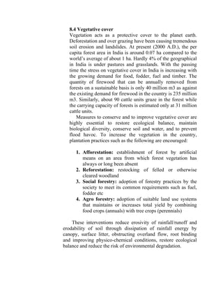 8.4 Vegetative cover
Vegetation acts as a protective cover to the planet earth.
Deforestation and over grazing have been causing tremendous
soil erosion and landslides. At present (2000 A.D.), the per
capita forest area in India is around 0.07 ha compared to the
world’s average of about 1 ha. Hardly 4% of the geographical
in India is under pastures and grasslands. With the passing
time the stress on vegetative cover in India is increasing with
the growing demand for food, fodder, fuel and timber. The
quantity of firewood that can be annually removed from
forests on a sustainable basis is only 40 million m3 as against
the existing demand for firewood in the country is 235 million
m3. Similarly, about 90 cattle units graze in the forest while
the carrying capacity of forests is estimated only at 31 million
cattle units.
Measures to conserve and to improve vegetative cover are
highly essential to restore ecological balance, maintain
biological diversity, conserve soil and water, and to prevent
flood havoc. To increase the vegetation in the country,
plantation practices such as the following are encouraged:
1. Afforestation: establishment of forest by artificial
means on an area from which forest vegetation has
always or long been absent
2. Reforestation: restocking of felled or otherwise
cleared woodland
3. Social forestry: adoption of forestry practices by the
society to meet its common requirements such as fuel,
fodder etc
4. Agro forestry: adoption of suitable land use systems
that maintains or increases total yield by combining
food crops (annuals) with tree crops (perennials)
These interventions reduce erosivity of rainfall/runoff and
erodability of soil through dissipation of rainfall energy by
canopy, surface litter, obstructing overland flow, root binding
and improving physico-chemical conditions, restore ecological
balance and reduce the risk of environmental degradation.
 