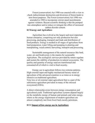 Forest (conservation) Act 1980 was enacted with a view to
check indiscriminate destruction and diversion of forest-lands to
non-forest purposes. The Forest (conservation) Act 1980 was
amended in 1988 to incorporate stricter panel punishments
against violators. Recent scientific thinking is that the pumped
into atmosphere and to reduce or mitigate the effect of increased
carbon dioxide content.
8.5 Energy and Agriculture
Agriculture has evolved as the largest and most important
human enterprise, comprising not only production but also
processing, packaging, transport and trade and distribution of
food products. Energy is needed in all stages of agriculture from
land preparation, water lifting and pumping to planting and
transplanting, weed control, harvesting, transport and processing.
Sustainable management of the natural resources like land,
water, air and biodiversity is the mantra for sustainable
Agriculture. The ecological; services provided by nature regulate
and sustain the stability of production in natural ecosystems. The
quality and quantity of energy used are transformed and
consumed all of which is vital to food security.
Energy use in agriculture follows two extreme patterns.
High external input and highly mechanized factory metal of
agriculture of the advanced countries is so times as in energy
intensive as traditional agriculture.
Very low or nil external input agricultural that is a part of the
subsistence agriculture prevalent in many of the stressed
ecosystem(LEISA).
A direct relationship exists between energy consumption and
agricultural yield. Traditional agriculture systems depend largely
on the metabolic energy of human and animals and solar energy,
where as the energy requirement of modern agriculture are
almost completely met from fossil fuels mostly petroleum.
8.5.1 Impact of low energy use in Agriculture
 