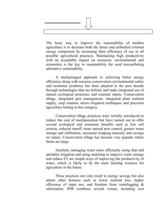 The basic way to improve the sustainability of modern
agriculture is to decrease both the direct and embodied external
energy component by increasing their efficiency of use in all
possible agricultural practices. Maintaining high productivity
with an acceptable impact on resources, environmental and
economics is the key to sustainability the used non-polluting
alternative sustainability.
A multipronged approach to achieving better energy
efficiency along with resource conservation environmental safety
and economic prudence has been adopted in the post decade
through technologies that are holistic and make integrated use of
natural ecological processes and external inputs. Conservation
tillage, integrated pest management, integrated plant nutrient
supply, crop rotation, micro irrigation techniques and precision
agriculture belong to this category.
Conservation tillage practices were initially introduced to
reduce the cost of mechanization but have turned out to offer
several ecological and economic benefits such as low soil
erosion, reduced runoff, more natural pest control, greater water
storage and infiltration, increased cropping intensity and savings
on inputs. Conservation tillage has become very popular where
farms are large.
Similarly managing water more efficiently using drip and
sprinkler irrigation and using mulching to improve water storage
and reduce ET are simple ways of improving the productivity of
water, which is likely to be the most limiting resource for
agriculture in the future.
These practices not only result in energy savings but also
attract other bonuses such as lower nutrient loss, higher
efficiency of input use, and freedom from waterlogging &
salinization. IPM combines several virtues, including cost
 