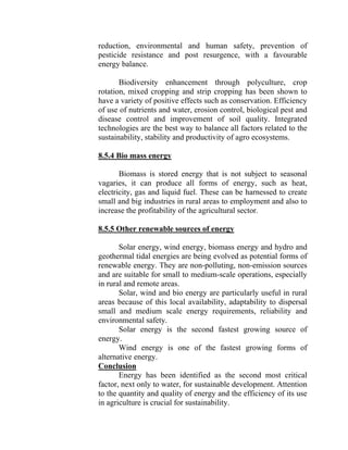 reduction, environmental and human safety, prevention of
pesticide resistance and post resurgence, with a favourable
energy balance.
Biodiversity enhancement through polyculture, crop
rotation, mixed cropping and strip cropping has been shown to
have a variety of positive effects such as conservation. Efficiency
of use of nutrients and water, erosion control, biological pest and
disease control and improvement of soil quality. Integrated
technologies are the best way to balance all factors related to the
sustainability, stability and productivity of agro ecosystems.
8.5.4 Bio mass energy
Biomass is stored energy that is not subject to seasonal
vagaries, it can produce all forms of energy, such as heat,
electricity, gas and liquid fuel. These can be harnessed to create
small and big industries in rural areas to employment and also to
increase the profitability of the agricultural sector.
8.5.5 Other renewable sources of energy
Solar energy, wind energy, biomass energy and hydro and
geothermal tidal energies are being evolved as potential forms of
renewable energy. They are non-polluting, non-emission sources
and are suitable for small to medium-scale operations, especially
in rural and remote areas.
Solar, wind and bio energy are particularly useful in rural
areas because of this local availability, adaptability to dispersal
small and medium scale energy requirements, reliability and
environmental safety.
Solar energy is the second fastest growing source of
energy.
Wind energy is one of the fastest growing forms of
alternative energy.
Conclusion
Energy has been identified as the second most critical
factor, next only to water, for sustainable development. Attention
to the quantity and quality of energy and the efficiency of its use
in agriculture is crucial for sustainability.
 