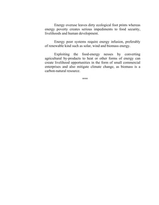 Energy overuse leaves dirty ecological foot prints whereas
energy poverty creates serious impediments to food security,
livelihoods and human development.
Energy poor systems require energy infusion, preferably
of renewable kind such as solar, wind and biomass energy.
Exploiting the food-energy nesses by converting
agricultural by-products to heat or other forms of energy can
create livelihood opportunities in the form of small commercial
enterprises and also mitigate climate change, as biomass is a
carbon-natural resource.
***
 