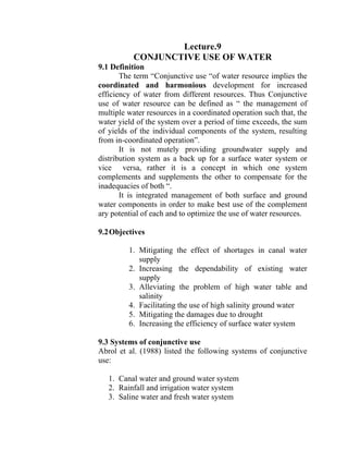 Lecture.9
CONJUNCTIVE USE OF WATER
9.1 Definition
The term “Conjunctive use “of water resource implies the
coordinated and harmonious development for increased
efficiency of water from different resources. Thus Conjunctive
use of water resource can be defined as “ the management of
multiple water resources in a coordinated operation such that, the
water yield of the system over a period of time exceeds, the sum
of yields of the individual components of the system, resulting
from in-coordinated operation”.
It is not mutely providing groundwater supply and
distribution system as a back up for a surface water system or
vice versa, rather it is a concept in which one system
complements and supplements the other to compensate for the
inadequacies of both “.
It is integrated management of both surface and ground
water components in order to make best use of the complement
ary potential of each and to optimize the use of water resources.
9.2Objectives
1. Mitigating the effect of shortages in canal water
supply
2. Increasing the dependability of existing water
supply
3. Alleviating the problem of high water table and
salinity
4. Facilitating the use of high salinity ground water
5. Mitigating the damages due to drought
6. Increasing the efficiency of surface water system
9.3 Systems of conjunctive use
Abrol et al. (1988) listed the following systems of conjunctive
use:
1. Canal water and ground water system
2. Rainfall and irrigation water system
3. Saline water and fresh water system
 