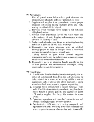 9.4 Advantages
1. Use of ground water helps reduce peak demands for
irrigation, size of canals, and hence construction costs
2. Supplemental supplies from groundwater ensure proper
irrigation scheduling raising multiple crops and early
sowing even if rainfall is delayed
3. Increased water resources ensure supply to tail end areas
of higher elevation.
4. Ground water exploitation lowers the water table and
reduces danger of water logging and consequent wastage
of water for leaching of soils
5. Surface and subsurface out flows are minimized causing
reduction in peak run off and flood discharge
6. Conjunctive use when integrated with an artificial
recharge project the need for lining of canals is reduced as
seepage from canals recharges ground water
7. During periods of peak water demand irrigation
requirement can be met by surface water sources, so power
saved can be diverted to other sectors
8. Conjunctive use is an attractive benefit considering the
difficult political and environmental challenges facing
many surface water storage projects
9.5 Constraints
1. Possibility of deterioration in ground-water quality due to
influx of salts leached down from the soil which may be
quite marked as a result of recycling within cones of
depressions and / or upward and lateral migration of saline
water intro fresh water zones in response to pumping.
2. Increased power consumption to sustain pump age from
wells. Possible dislocation of groundwater supplies due to
power failure in critical periods, and decrease in pump
efficiencies supplies due large fluctuations in water
levels.
3. Operation, supervision and control of conjunctive use and
artificial recharge projects are more complex
4. Administrative difficulties in evolving acceptable and
equitable water rates, providing motivation and incentives
to accept groundwater use when surface water is available
 