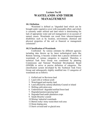 Lecture No.10
WASTELANDS AND THEIR
MANAGTEMENT
10.1 Definition
Wasteland is defined as “degraded land which can be
brought under vegetative cover with reasonable effort, and which
is currently under utilized and land which is deteriorating for
lack of appropriate water and soil management or on account of
natural causes. Wastelands can result from inherent/imposed
disabilities such as by location, environment, chemical and
physical properties of the soil or financial or management
constraints”.
10.2 Classification of Wastelands
Confronted by various estimates by different agencies
including data thrown up by latest technological tools like
Remote Sensing, it become evident that a precise definition of
wastelands of various categories is required. Therefore, a
technical Task force Group was constituted by planning
Commission and National Wasteland Development Board
(NWDB) to arrive at precise definition of categories. The
classification system developed by the Technical Task Force
Group and subsequently slightly modified into 13 categories of
wastelands are as follows:
1. Gullied and /or Ravinous land
2. Land with or without scrub
3. Waterlogged and marshy land
4. Land affected by salinity/alkalinity-Coastal or inland
5. Shifting cultivation area
6. Underutilized / degraded notified forest land
7. Degraded pastures/grazing land
8. Degraded land under plantation crops
9. Sands-Desertic/ coastal
10.Mining/ industrial wastelands
11.Barren rocky/ stony waste/sheet rock area
12.Steep sloping area
13.Snow covered and/ or glacial area
 