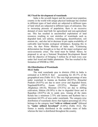 10.3 Need for development of wastelands
India is the seventh largest and the second most populous
country in the world with unique physical landscape has resulted
in different types of land which are subjected to different types
of land which are subjected to different types of utilization. Due
to increasing pressure of population, there is an excessive
demand of more land both for agricultural and non-agricultural
use. This has resulted in uncontrolled exploitation of land
resources resulting in vast stretches of wastelands such as
degraded land, soil salinity, waterlogging, desertification, soil
erosion etc., and also led to decrease in per capita availability of
cultivable land besides ecological imbalances. Keeping this in
view, the then Prime Minister of India said, “Continuing
deforestation has brought us to face all the major ecological and
socio-economic crises. The trend must be halted. Hence, he
proposed to set up a National Wasteland Development Board
with the objective of bringing 5 million ha of land every year
under fuel wood and fodder plantations. This has resulted in the
formation of NWDB in 1985.
10.4 Distribution of Wastelands
10.4.1 India
The total wastelands area in districts (584) in India is
estimated at 6.38518.31 Km2
accounting for 20.17% of the
geographical area (Table 10.1). The very high percentage of area
under wasteland in Jammu an Kashimr (64.55%), Himachal
Pradesh (56.87%) are due to snow cover and degraded forest;
Nagaland(50.69%), Assam (25.52%), Manipur (58%)
,Meghalaya (44.16), Mizoram (19.31%) are due to shifting
cultivation; Sikkim (50.30%) is due to degraded forest and in
Rajasthan (30.87%) die to sandy area. Among all the states
Kerala has a minimum 2.73% and Jammu and Kashmir has a
maximum 64.55% of area under wastelands. The category-wise
distribution of wastelands shows that highest percentage (6.13%)
belongs to the category land “with or without scrub” followed
by “under utilized forestland” (4.44%) (Table 10.2). The
former is mainly distributed in the southern states of India
whereas the later is distributed throughout the country.
 