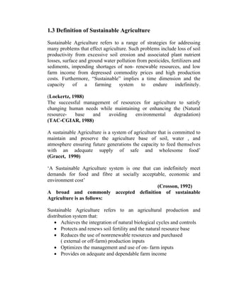 1.3 Definition of Sustainable Agriculture
Sustainable Agriculture refers to a range of strategies for addressing
many problems that effect agriculture. Such problems include loss of soil
productivity from excessive soil erosion and associated plant nutrient
losses, surface and ground water pollution from pesticides, fertilizers and
sediments, impending shortages of non- renewable resources, and low
farm income from depressed commodity prices and high production
costs. Furthermore, “Sustainable” implies a time dimension and the
capacity of a farming system to endure indefinitely.
(Lockertz, 1988)
The successful management of resources for agriculture to satisfy
changing human needs while maintaining or enhancing the (Natural
resource- base and avoiding environmental degradation)
(TAC-CGIAR, 1988)
A sustainable Agriculture is a system of agriculture that is committed to
maintain and preserve the agriculture base of soil, water , and
atmosphere ensuring future generations the capacity to feed themselves
with an adequate supply of safe and wholesome food’
(Gracet, 1990)
‘A Sustainable Agriculture system is one that can indefinitely meet
demands for food and fibre at socially acceptable, economic and
environment cost’
(Crosson, 1992)
A broad and commonly accepted definition of sustainable
Agriculture is as follows:
Sustainable Agriculture refers to an agricultural production and
distribution system that:
• Achieves the integration of natural biological cycles and controls
• Protects and renews soil fertility and the natural resource base
• Reduces the use of nonrenewable resources and purchased
( external or off-farm) production inputs
• Optimizes the management and use of on- farm inputs
• Provides on adequate and dependable farm income
 