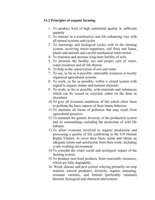 11.2 Principles of organic farming
1. To produce food of high nutritional quality in sufficient
quantity
2. To interact in a constructive and life enhancing way with
all natural systems and cycles
3. To encourage and biological cycles with in the farming
system, involving micro-organisms, soil flora and fauna,
plants and animals and careful mechanical intervention
4. To maintain and increase long-term fertility of soils
5. To promote the healthy use and proper care of water,
water resources and all life therein
6. To help in the conservation of soil and water
7. To use, as far as is possible, renewable resources in locally
organized agricultural systems
8. To work, as far as possible, within a closed system with
regard to organic matter and nutrient elements
9. To work, as far as possible, with materials and substances
which can be reused or recycled, either on the farm or
elsewhere
10.To give all livestock conditions of life which allow them
to perform the basic aspects of their innate behavior
11.To maintain all forms of pollution that may result from
agricultural practices
12.To maintain the genetic diversity of the production system
and its surroundings including the protection of wild life
habitats
13.To allow everyone involved in organic production and
processing a quality of life confirming to the UN Human
Rights Charter, to cover their basic needs and obtain an
adequate return and satisfaction from their work, including
a safe working environment
14.To consider the wider social and ecological impact of the
farming system
15.To produce non-food products from renewable resources,
which are fully degradable
16. Weed, disease and pest control relaying primarily on crop
rotation, natural predators, diversity, organic manuring,
resistant varieties, and limited (preferably minimal)
thermal, biological and chemical intervention
 