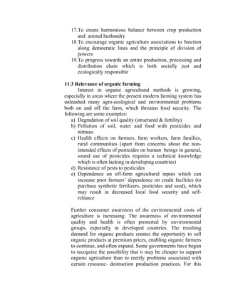 17.To create harmonious balance between crop production
and animal husbandry
18.To encourage organic agriculture associations to function
along democratic lines and the principle of division of
powers
19.To progress towards an entire production, processing and
distribution chain which is both socially just and
ecologically responsible
11.3 Relevance of organic farming
Interest in organic agricultural methods is growing,
especially in areas where the present modern farming system has
unleashed many agro-ecological and environmental problems
both on and off the farm, which threaten food security. The
following are some examples:
a) Degradation of soil quality (structured & fertility)
b) Pollution of soil, water and food with pesticides and
nitrates
c) Health effects on farmers, farm workers, farm families,
rural communities (apart from concerns about the non-
intended effects of pesticides on human beings in general,
sound use of pesticides requires a technical knowledge
which is often lacking in developing countries)
d) Resistance of pests to pesticides
e) Dependence on off-farm agricultural inputs which can
increase poor farmers’ dependence on credit facilities (to
purchase synthetic fertilizers, pesticides and seed), which
may result in decreased local food security and self-
reliance
Further consumer awareness of the environmental costs of
agriculture is increasing. The awareness of environmental
quality and health is often promoted by environmental
groups, especially in developed countries. The resulting
demand for organic products creates the opportunity to sell
organic products at premium prices, enabling organic farmers
to continue, and often expand. Some governments have begun
to recognize the possibility that it may be cheaper to support
organic agriculture than to rectify problems associated with
certain resource- destruction production practices. For this
 