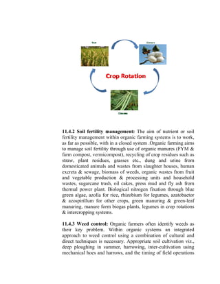 11.4.2 Soil fertility management: The aim of nutrient or soil
fertility management within organic farming systems is to work,
as far as possible, with in a closed system .Organic farming aims
to manage soil fertility through use of organic manures (FYM &
farm compost, vermicompost), recycling of crop residues such as
straw, plant residues, grasses etc., dung and urine from
domesticated animals and wastes from slaughter houses, human
excreta & sewage, biomass of weeds, organic wastes from fruit
and vegetable production & processing units and household
wastes, sugarcane trash, oil cakes, press mud and fly ash from
thermal power plant. Biological nitrogen fixation through blue
green algae, azolla for rice, rhizobium for legumes, azatobactor
& azospirillum for other crops, green manuring & green-leaf
manuring, manure form biogas plants, legumes in crop rotations
& intercropping systems.
11.4.3 Weed control: Organic farmers often identify weeds as
their key problem. Within organic systems an integrated
approach to weed control using a combination of cultural and
direct techniques is necessary. Appropriate soil cultivation viz.,
deep ploughing in summer, harrowing, inter-cultivation using
mechanical hoes and harrows, and the timing of field operations
 