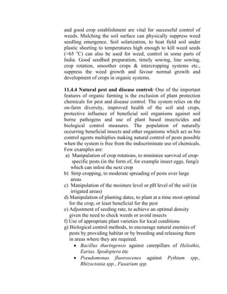 and good crop establishment are vital for successful control of
weeds. Mulching the soil surface can physically suppress weed
seedling emergence. Soil solarization, to heat field soil under
plastic sheeting to temperatures high enough to kill weed seeds
(>65 o
C) can also be used for weed, control in some parts of
India. Good seedbed preparation, timely sowing, line sowing,
crop rotation, smoother crops & intercropping systems etc.,
suppress the weed growth and favour normal growth and
development of crops in organic systems.
11.4.4 Natural pest and disease control: One of the important
features of organic farming is the exclusion of plant protection
chemicals for pest and disease control. The system relies on the
on-farm diversity, improved health of the soil and crops,
protective influence of beneficial soil organisms against soil
borne pathogens and use of plant based insecticides and
biological control measures. The population of naturally
occurring beneficial insects and other organisms which act as bio
control agents multiplies making natural control of pests possible
when the system is free from the indiscriminate use of chemicals.
Few examples are:
a) Manipulation of crop rotations, to minimize survival of crop-
specific pests (in the form of, for example insect eggs, fungi)
which can infest the next crop
b) Strip cropping, to moderate spreading of pests over large
areas
c) Manipulation of the moisture level or pH level of the soil (in
irrigated areas)
d) Manipulation of planting dates, to plant at a time most optimal
for the crop, or least beneficial for the pest
e) Adjustment of seeding rate, to achieve an optimal density
given the need to check weeds or avoid insects
f) Use of appropriate plant varieties for local conditions
g) Biological control methods, to encourage natural enemies of
pests by providing habitat or by breeding and releasing them
in areas where they are required.
• Bacillus thuringensis against caterpillars of Heliothis,
Earias, Spodoptera etc
• Pseudomonas fluoroscenes against Pythium spp.,
Rhizoctonia spp., Fusarium spp.
 