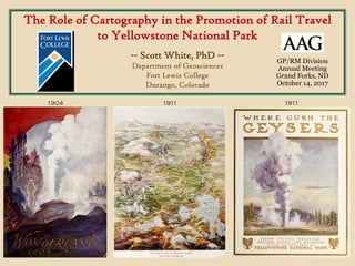 The Role of Cartography in the Promotion of Rail Travel
to Yellowstone National Park
-- Scott White, PhD --
Department of Geosciences
Fort Lewis College
Durango, Colorado
1904 1911 1911
GP/RM Division
Annual Meeting
Grand Forks, ND
October 14, 2017
 