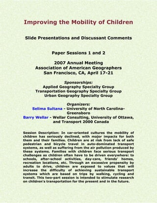 Improving the Mobility of Children

 Slide Presentations and Discussant Comments


                Paper Sessions 1 and 2

               2007 Annual Meeting
       Association of American Geographers
          San Francisco, CA, April 17-21

                     Sponsorships:
          Applied Geography Specialty Group
       Transportation Geography Specialty Group
           Urban Geography Specialty Group

                      Organizers:
    Selima Sultana - University of North Carolina-
                      Greensboro
Barry Wellar - Wellar Consulting, University of Ottawa,
               and Transport 2000 Canada


Session Description: In car-oriented cultures the mobility of
children has seriously declined, with major impacts for both
them and their families. Children are at risk from lack of safe
pedestrian and bicycle travel in auto-dominated transport
systems, as well as suffering from the air pollution produced by
these systems. Families with children face serious transport
challenges as children often have to be driven everywhere: to
schools, after-school activities, day-care, friends' homes,
recreation locations, etc. Through an excessive propensity by
adults to drive, children are exposed to values that will
increase the difficulty of achieving sustainable transport
systems which are based on trips by walking, cycling and
transit. This two-part session is intended to stimulate research
on children's transportation for the present and in the future.
 
