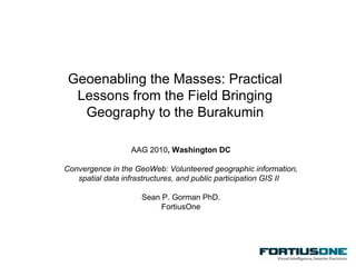 Geoenabling the Masses: Practical Lessons from the Field Bringing Geography to the Burakumin AAG 2010 , Washington DC Convergence in the GeoWeb: Volunteered geographic information, spatial data infrastructures, and public participation GIS II  Sean P. Gorman PhD. FortiusOne 