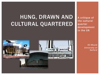 HUNG, DRAWN AND   A critique of
                     the cultural
CULTURAL QUARTERED   quarter
                     development
                     in the UK




                               Oli Mould
                          U n i ve r s i t y o f
                                  Salford
 