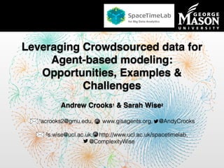 Department of Computational Social Science
Leveraging Crowdsourced data for
Agent-based modeling:
Opportunities, Examples &
Challenges
Andrew Crooks1 & Sarah Wise2
1acrooks2@gmu.edu, www.gisagents.org, @AndyCrooks
2s.wise@ucl.ac.uk, http://www.ucl.ac.uk/spacetimelab,
@ComplexityWise
 