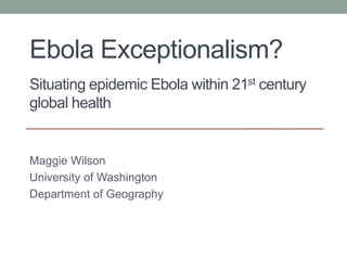 Ebola Exceptionalism?
Situating epidemic Ebola within 21st century
global health
Maggie Wilson
University of Washington
Department of Geography
 