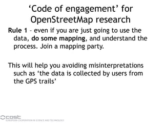 ‘Code of engagement’ for
OpenStreetMap research
Rule 1 – even if you are just going to use the
data, do some mapping, and understand the
process. Join a mapping party.
This will help you avoiding misinterpretations
such as ‘the data is collected by users from
the GPS trails’
 