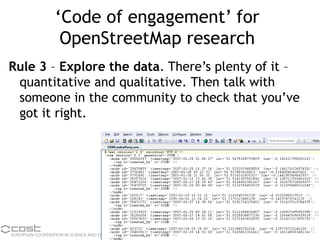 ‘Code of engagement’ for
OpenStreetMap research
Rule 3 – Explore the data. There’s plenty of it –
quantitative and qualitative. Then talk with
someone in the community to check that you’ve
got it right.
 