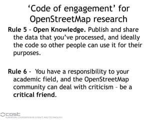 ‘Code of engagement’ for
OpenStreetMap research
Rule 5 - Open Knowledge. Publish and share
the data that you’ve processed, and ideally
the code so other people can use it for their
purposes.
Rule 6 - You have a responsibility to your
academic field, and the OpenStreetMap
community can deal with criticism – be a
critical friend.
 