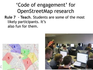 ‘Code of engagement’ for
OpenStreetMap research
Rule 7 - Teach. Students are some of the most
likely participants. It’s
also fun for them.
Source: Harry Wood 2010
 
