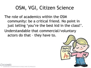 OSM, VGI, Citizen Science
The role of academics within the OSM
community: be a critical friend. No point in
just telling ‘you’re the best kid in the class!’.
Understandable that commercial/voluntary
actors do that – they have to.
 