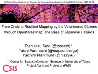 From Crisis to Resilient Mapping by the Volunteered Citizens
through OpenStreetMap: The Case of Japanese Hazards
Toshikazu Seto (@tosseto) *
Taichi Furuhashi (@mapconcierge)
Yuichiro Nishimura (@nissyyu)
*: Center for Spatial Information Science at University of Tokyo
Project Assistant Professor (PhD)
Utilizing Citizen Science for Supporting Geospatial Applications @ AAG2015-Chicago 2015.04.22
1
 
