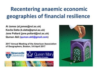 Recentering anaemic economic
geographies of financial resilience
Al James (al.james@ncl.ac.uk)
Kavita Datta (k.datta@qmul.ac.uk)
Jane Pollard (jane.pollard@ncl.ac.uk)
Quman Akli (quman.akli@gmail.com)
2017 Annual Meeting of the American Association
of Geographers, Boston, 5-9 April 2017
 