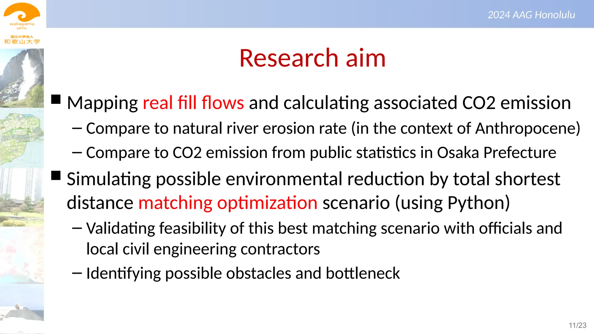 景観生態学（第１回）
2024 AAG Honolulu
Research aim
 Mapping real fill flows and calculating associated CO2 emission
– Compare to natural river erosion rate (in the context of Anthropocene)
– Compare to CO2 emission from public statistics in Osaka Prefecture
 Simulating possible environmental reduction by total shortest
distance matching optimization scenario (using Python)
– Validating feasibility of this best matching scenario with officials and
local civil engineering contractors
– Identifying possible obstacles and bottleneck
11/23
 