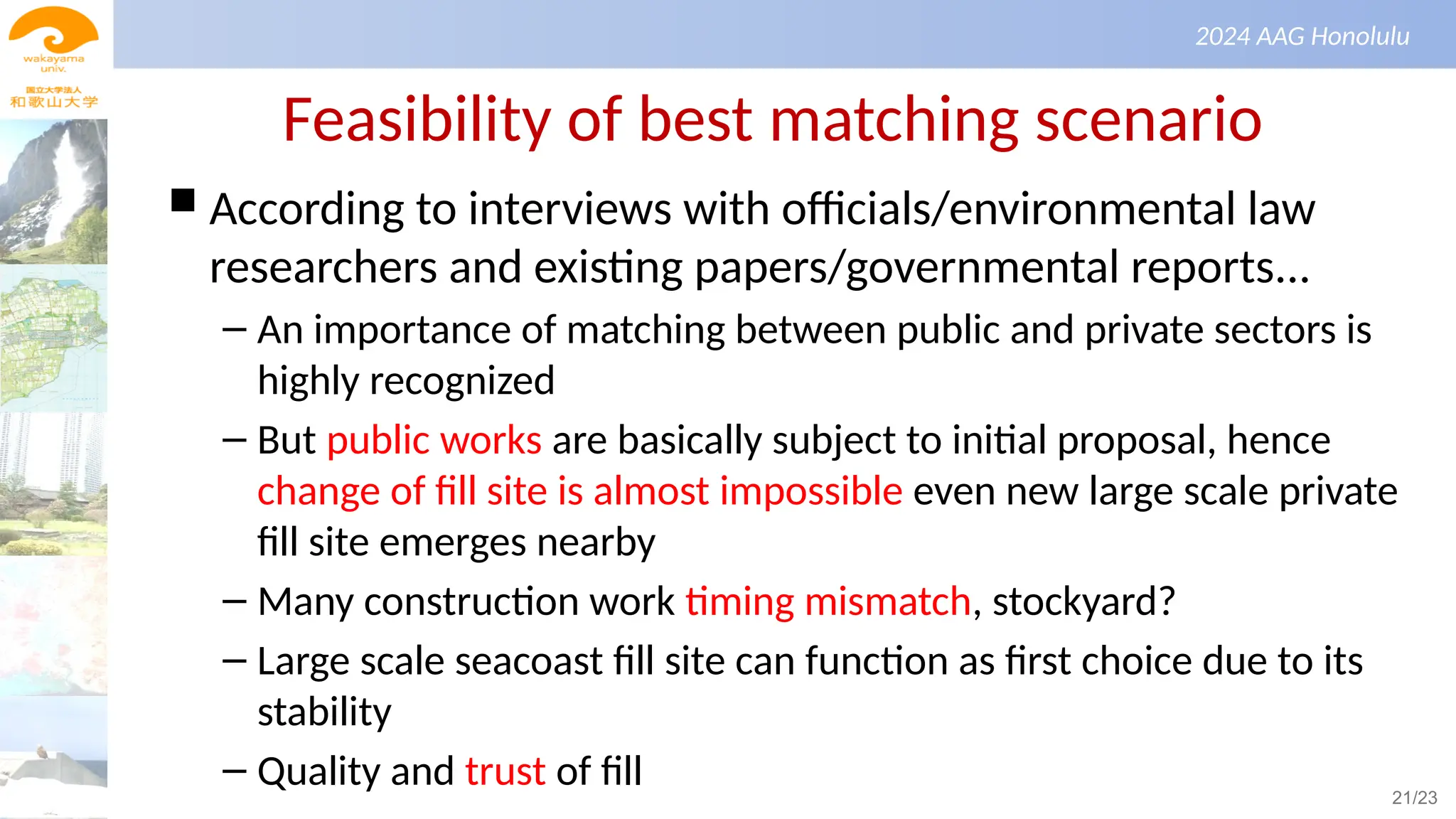 景観生態学（第１回）
2024 AAG Honolulu
Feasibility of best matching scenario
 According to interviews with officials/environmental law
researchers and existing papers/governmental reports...
– An importance of matching between public and private sectors is
highly recognized
– But public works are basically subject to initial proposal, hence
change of fill site is almost impossible even new large scale private
fill site emerges nearby
– Many construction work timing mismatch, stockyard?
– Large scale seacoast fill site can function as first choice due to its
stability
– Quality and trust of fill 21/23
 