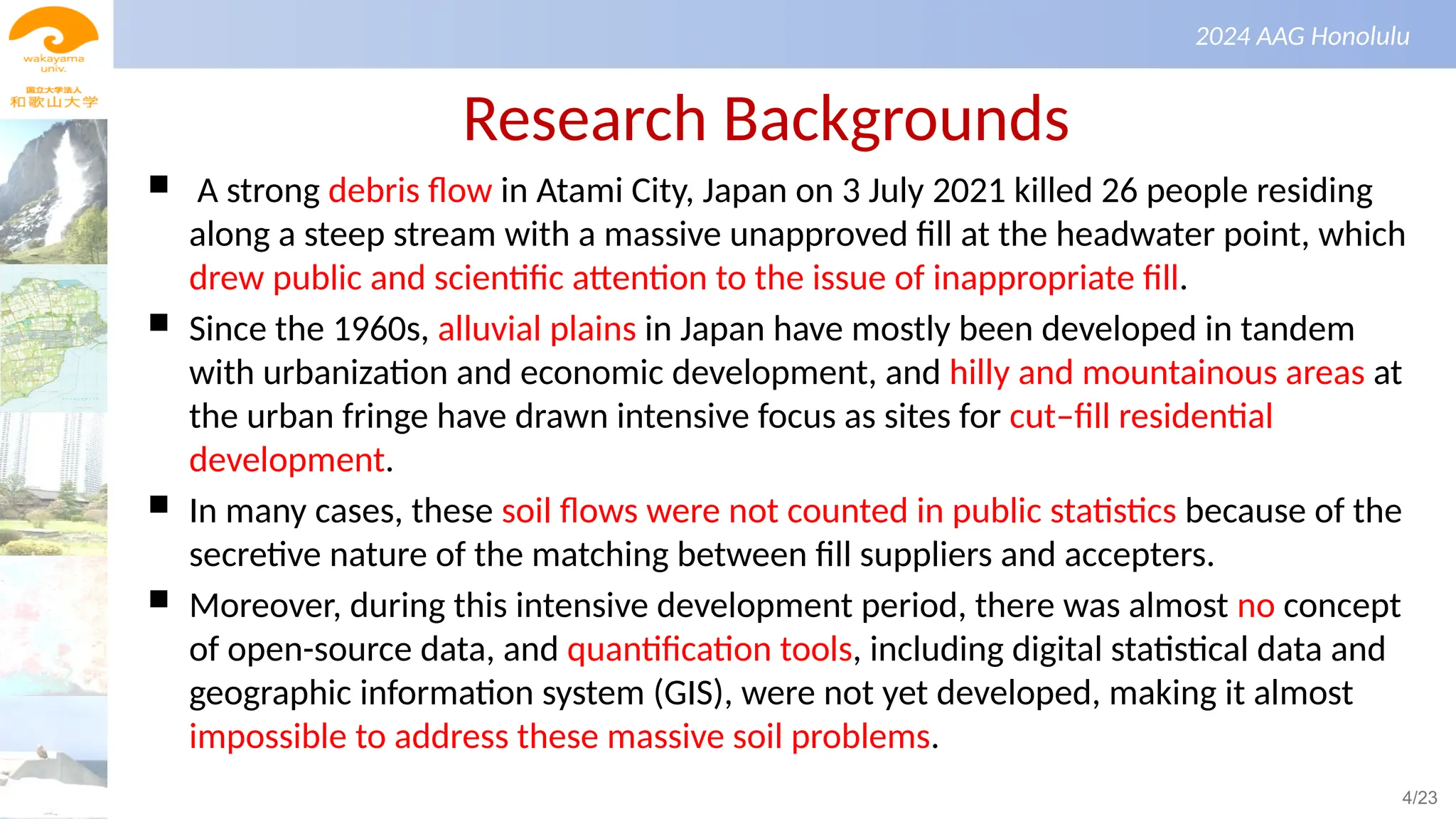 景観生態学（第１回）
2024 AAG Honolulu
Research Backgrounds
 A strong debris flow in Atami City, Japan on 3 July 2021 killed 26 people residing
along a steep stream with a massive unapproved fill at the headwater point, which
drew public and scientific attention to the issue of inappropriate fill.
 Since the 1960s, alluvial plains in Japan have mostly been developed in tandem
with urbanization and economic development, and hilly and mountainous areas at
the urban fringe have drawn intensive focus as sites for cut–fill residential
development.
 In many cases, these soil flows were not counted in public statistics because of the
secretive nature of the matching between fill suppliers and accepters.
 Moreover, during this intensive development period, there was almost no concept
of open-source data, and quantification tools, including digital statistical data and
geographic information system (GIS), were not yet developed, making it almost
impossible to address these massive soil problems.
4/23
 
