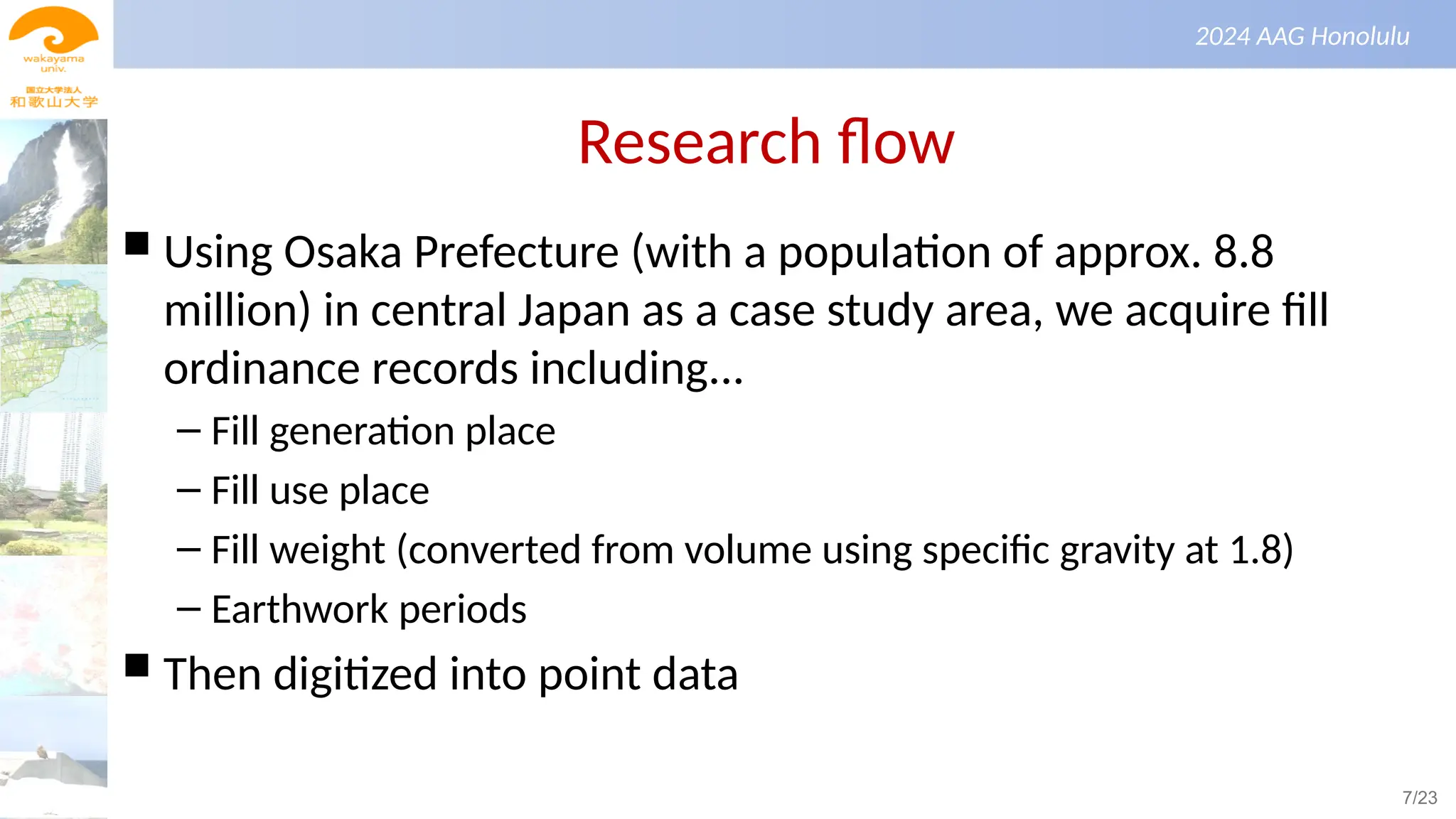 景観生態学（第１回）
2024 AAG Honolulu
Research flow
 Using Osaka Prefecture (with a population of approx. 8.8
million) in central Japan as a case study area, we acquire fill
ordinance records including...
– Fill generation place
– Fill use place
– Fill weight (converted from volume using specific gravity at 1.8)
– Earthwork periods
 Then digitized into point data
7/23
 