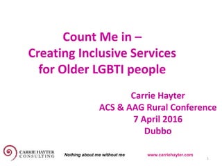 Count Me in –
Creating Inclusive Services
for Older LGBTI people
6 April 2016 1
Carrie Hayter
ACS & AAG Rural Conference
7 April 2016
Dubbo
Nothing about me without me www.carriehayter.com
 