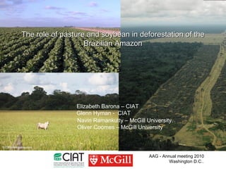 The role of pasture and soybean in deforestation of the
                   Brazilian Amazon




                Elizabeth Barona – CIAT
                Glenn Hyman - CIAT
                Navin Ramankutty – McGill University.
                Oliver Coomes – McGill University




                                           AAG - Annual meeting 2010
                                                    Washington D.C..
 